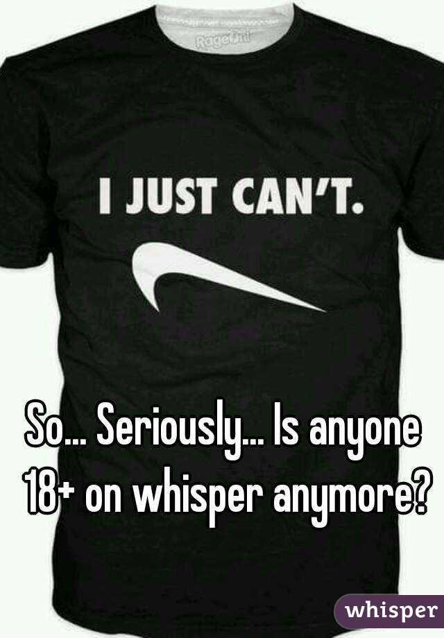 So... Seriously... Is anyone 18+ on whisper anymore?