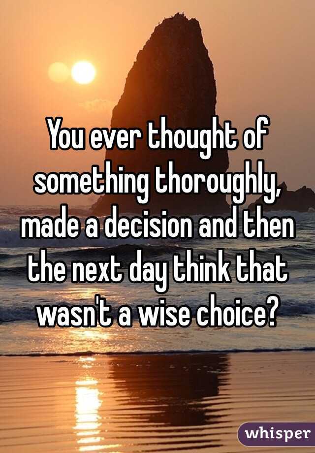 You ever thought of something thoroughly, made a decision and then the next day think that wasn't a wise choice?