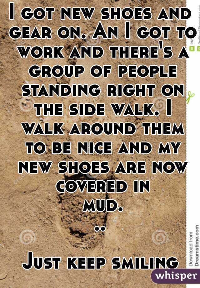 I got new shoes and gear on. An I got to work and there's a group of people standing right on the side walk. I walk around them to be nice and my new shoes are now covered in mud...

Just keep smiling