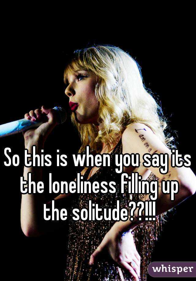 So this is when you say its the loneliness filling up the solitude??!!!