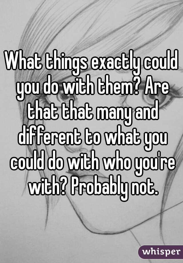 What things exactly could you do with them? Are that that many and different to what you could do with who you're with? Probably not.