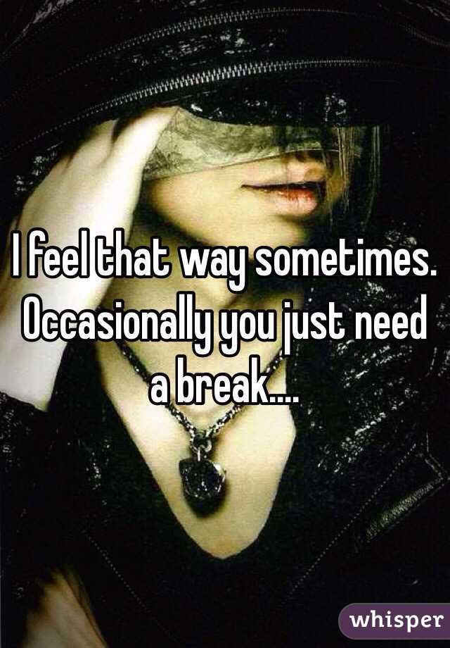 I feel that way sometimes. Occasionally you just need a break....