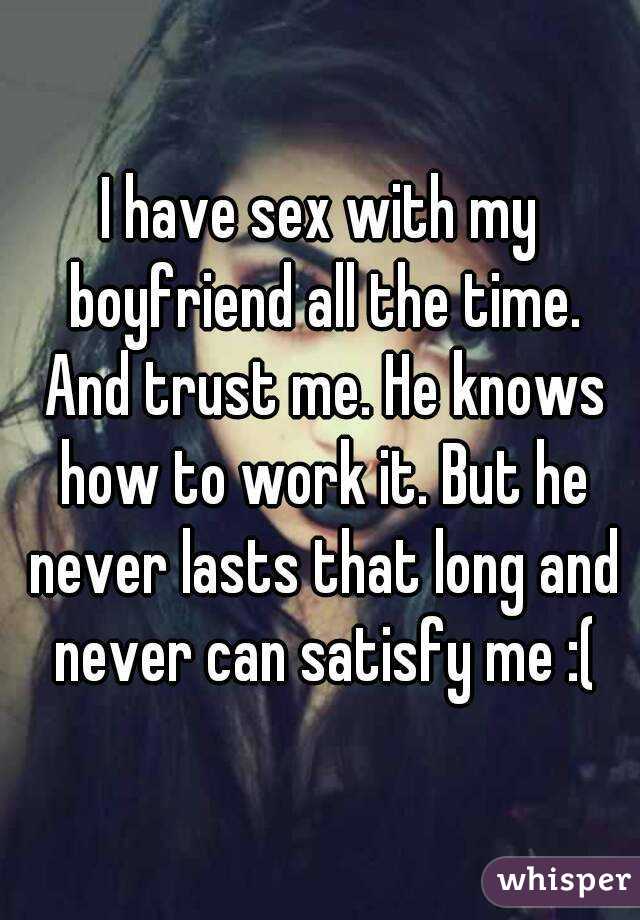 I have sex with my boyfriend all the time. And trust me. He knows how to work it. But he never lasts that long and never can satisfy me :(