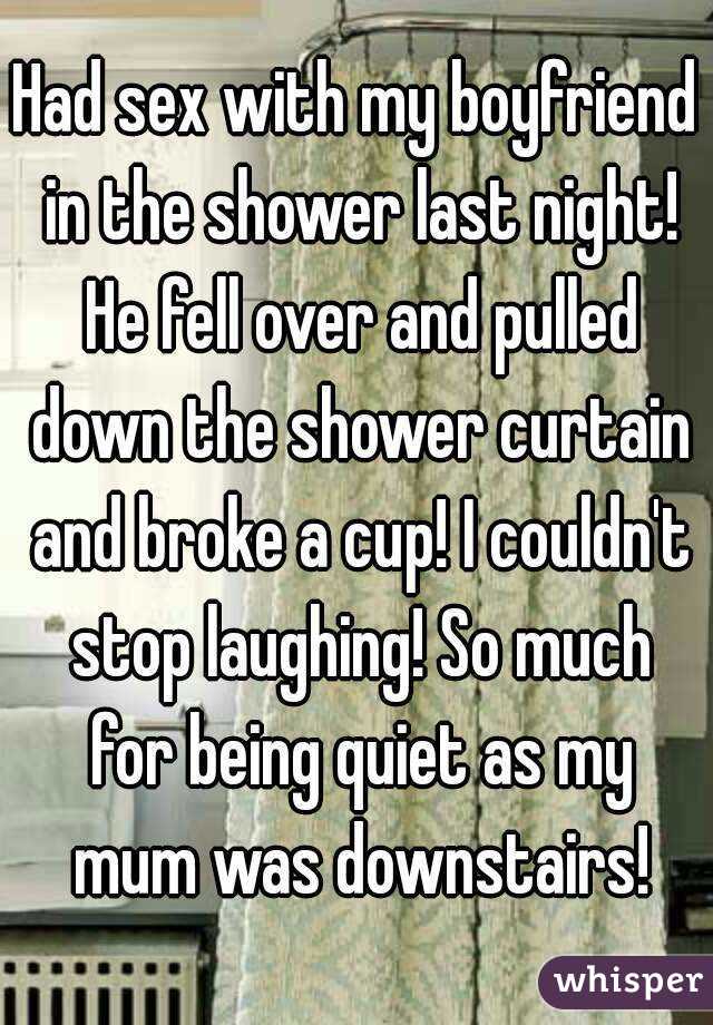 Had sex with my boyfriend in the shower last night! He fell over and pulled down the shower curtain and broke a cup! I couldn't stop laughing! So much for being quiet as my mum was downstairs!