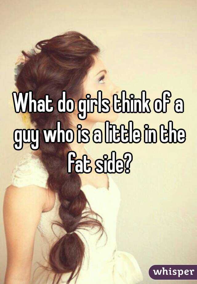 What do girls think of a guy who is a little in the fat side?