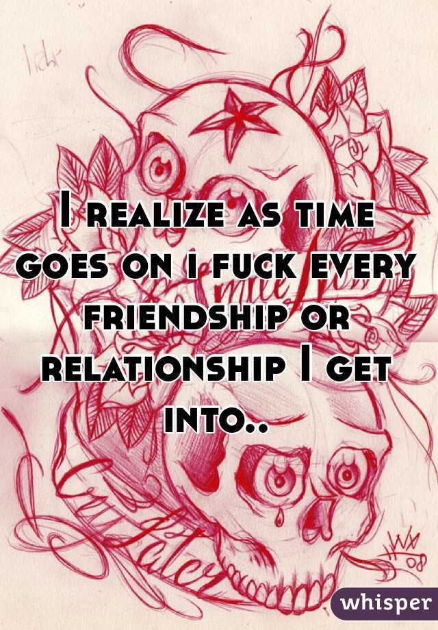 I realize as time goes on i fuck every friendship or relationship I get into..