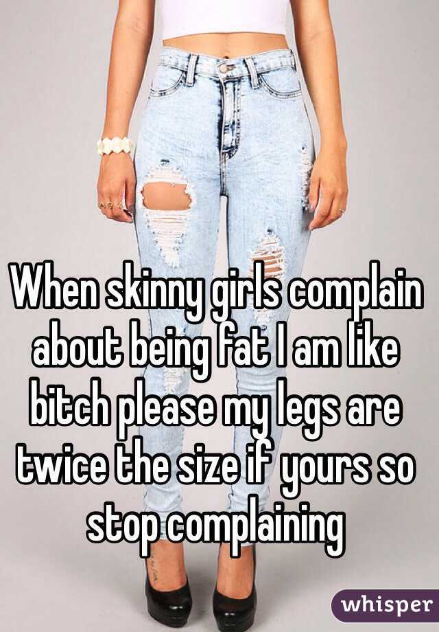 When skinny girls complain about being fat I am like bitch please my legs are twice the size if yours so stop complaining  