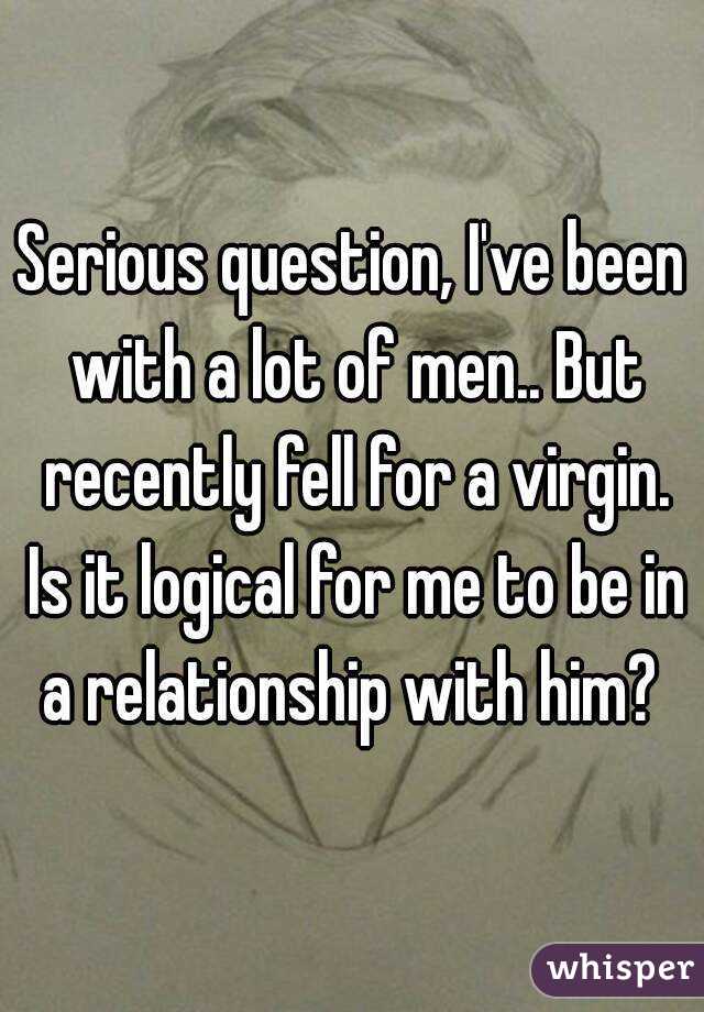 Serious question, I've been with a lot of men.. But recently fell for a virgin. Is it logical for me to be in a relationship with him? 