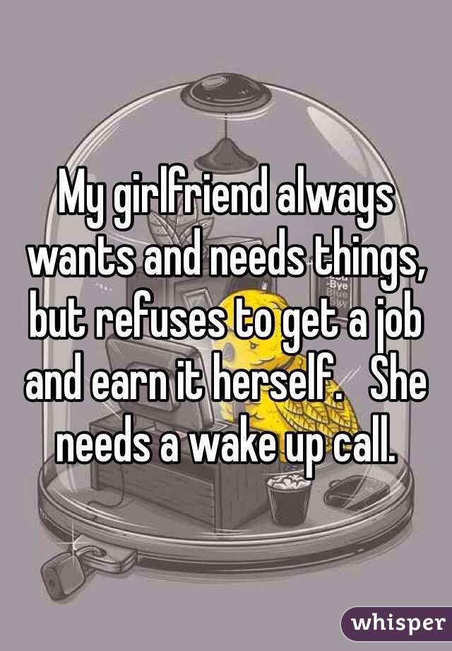 My girlfriend always wants and needs things, but refuses to get a job and earn it herself.   She needs a wake up call. 