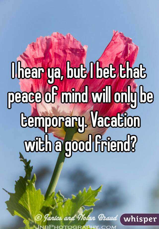 I hear ya, but I bet that peace of mind will only be temporary. Vacation with a good friend?