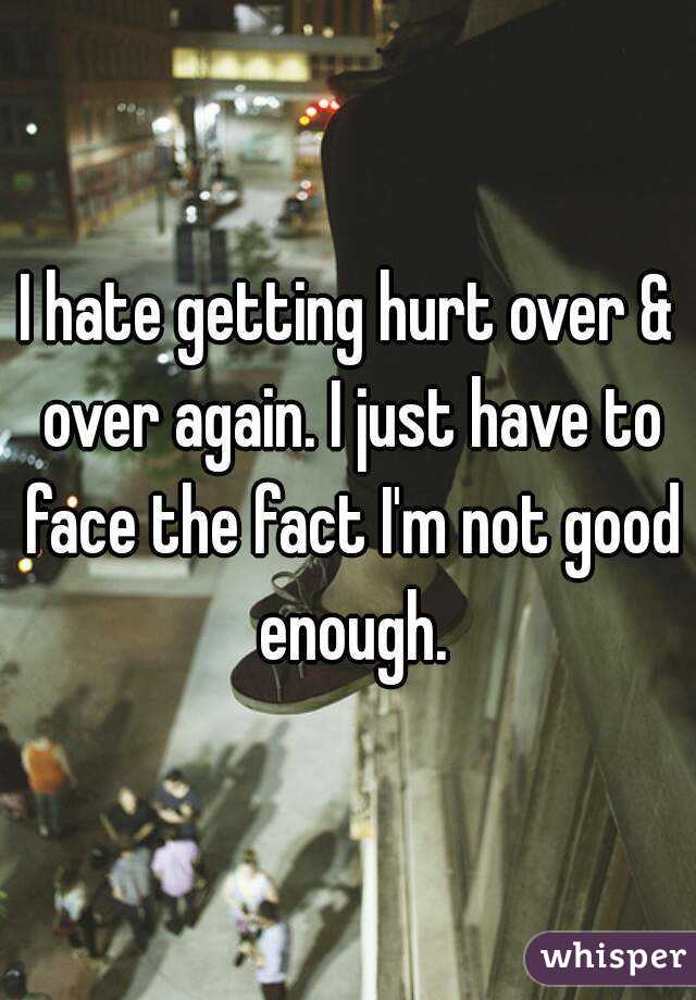 I hate getting hurt over & over again. I just have to face the fact I'm not good enough.