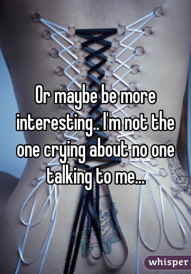 Or maybe be more interesting.. I'm not the one crying about no one talking to me... 