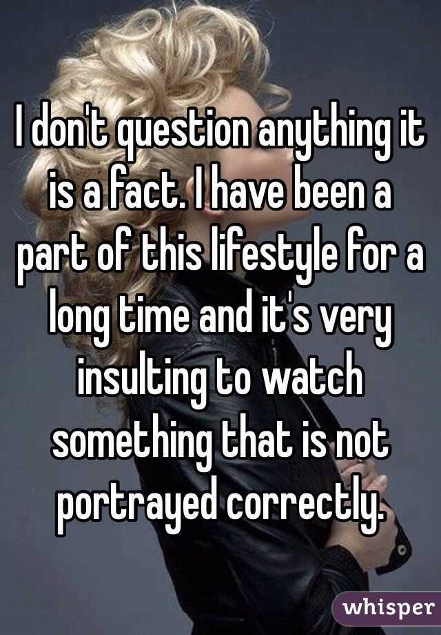 I don't question anything it is a fact. I have been a part of this lifestyle for a long time and it's very insulting to watch something that is not portrayed correctly.