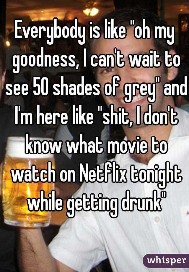 Everybody is like "oh my goodness, I can't wait to see 50 shades of grey" and I'm here like "shit, I don't know what movie to watch on Netflix tonight while getting drunk"