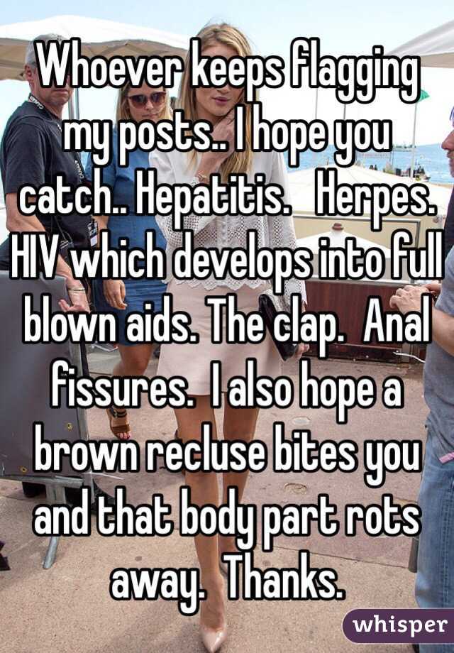 Whoever keeps flagging my posts.. I hope you catch.. Hepatitis.   Herpes.  HIV which develops into full blown aids. The clap.  Anal fissures.  I also hope a brown recluse bites you and that body part rots away.  Thanks.  