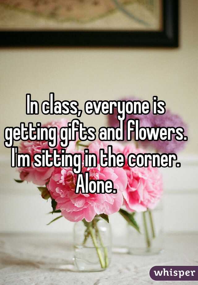 In class, everyone is getting gifts and flowers. I'm sitting in the corner. 
Alone. 