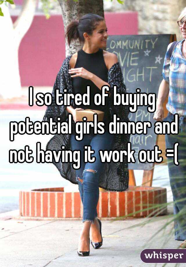I so tired of buying potential girls dinner and not having it work out =(