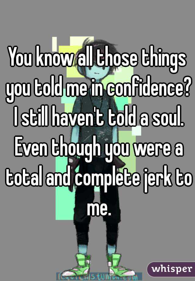 You know all those things you told me in confidence? I still haven't told a soul. Even though you were a total and complete jerk to me.