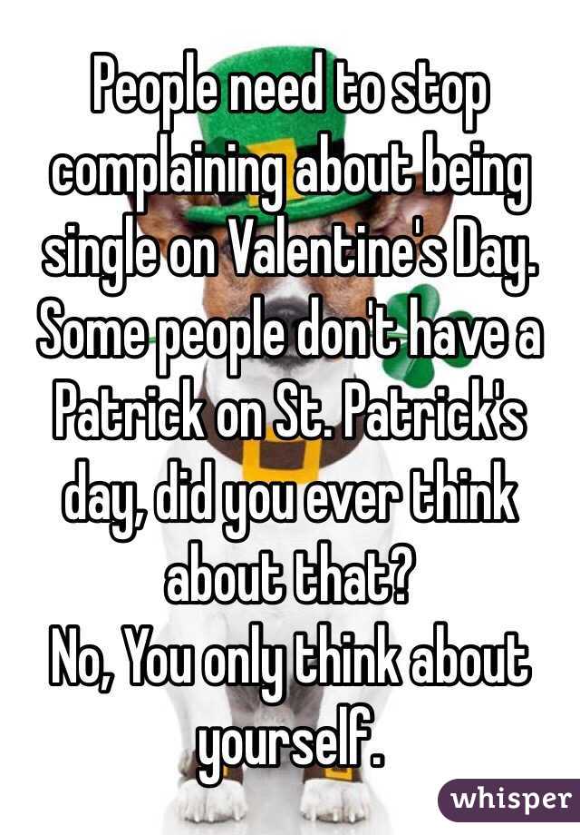 People need to stop complaining about being single on Valentine's Day. Some people don't have a Patrick on St. Patrick's day, did you ever think about that? 
No, You only think about yourself.  