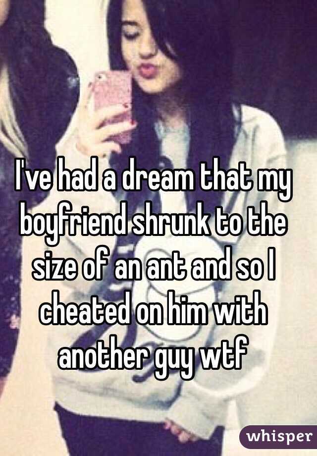 I've had a dream that my boyfriend shrunk to the size of an ant and so I cheated on him with another guy wtf