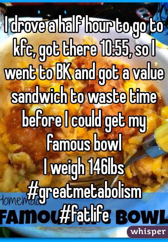 I drove a half hour to go to kfc, got there 10:55, so I went to BK and got a value sandwich to waste time before I could get my famous bowl
I weigh 146lbs
#greatmetabolism #fatlife