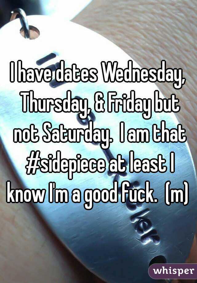 I have dates Wednesday, Thursday, & Friday but not Saturday.  I am that #sidepiece at least I know I'm a good fuck.  (m) 