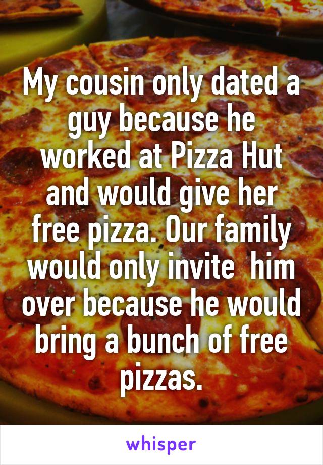 My cousin only dated a guy because he worked at Pizza Hut and would give her free pizza. Our family would only invite  him over because he would bring a bunch of free pizzas.