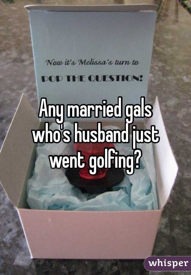 Any married gals
who's husband just
went golfing?
