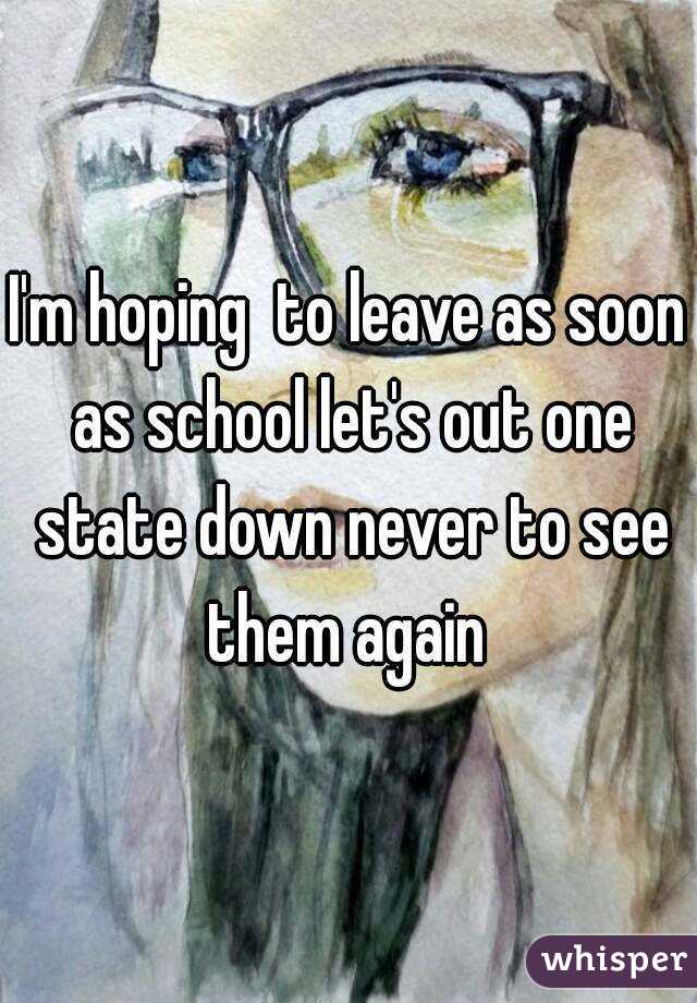 I'm hoping  to leave as soon as school let's out one state down never to see them again 