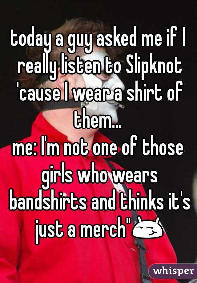 today a guy asked me if I really listen to Slipknot 'cause I wear a shirt of them... 
me: I'm not one of those girls who wears bandshirts and thinks it's just a merch"😏 