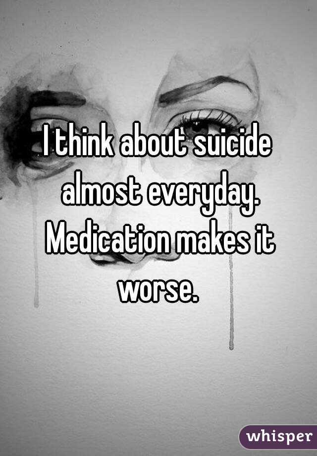 I think about suicide almost everyday. Medication makes it worse. 