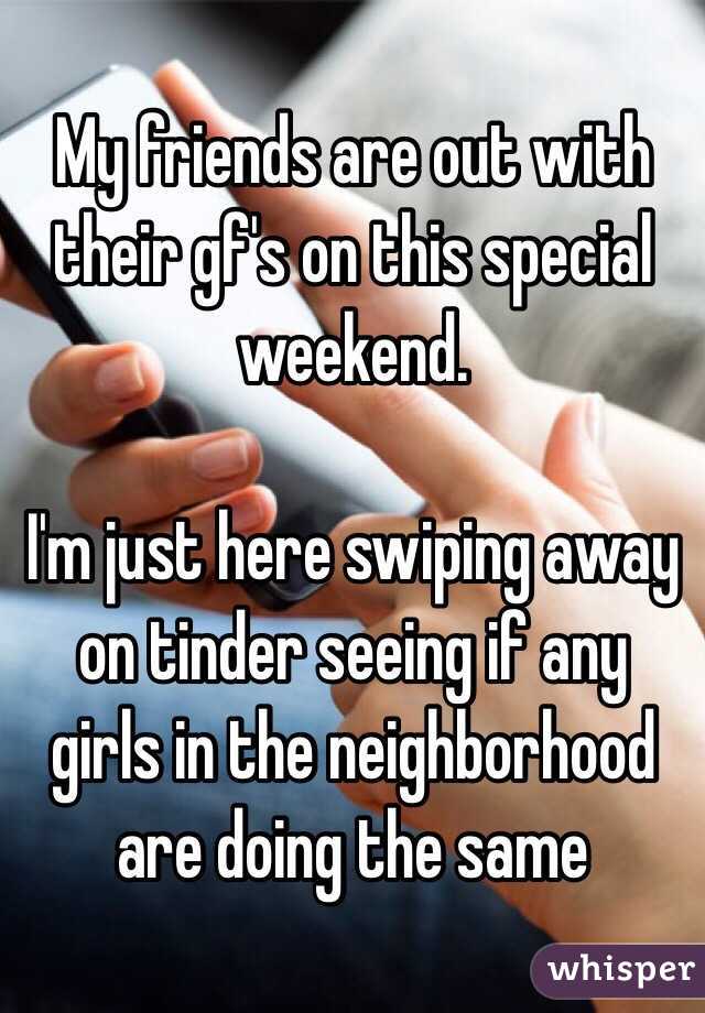 My friends are out with their gf's on this special weekend.

I'm just here swiping away on tinder seeing if any girls in the neighborhood are doing the same