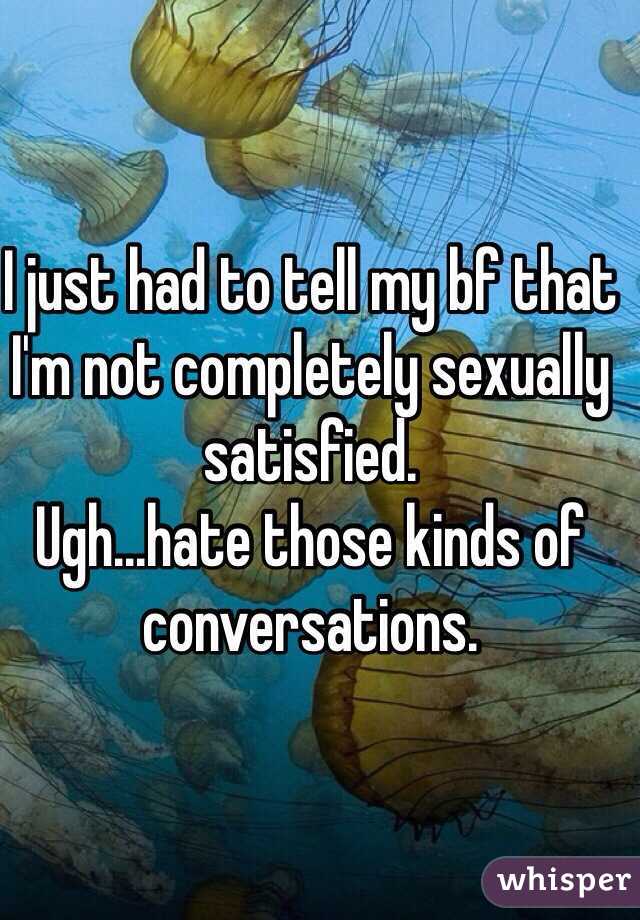 I just had to tell my bf that I'm not completely sexually satisfied.
Ugh...hate those kinds of conversations.