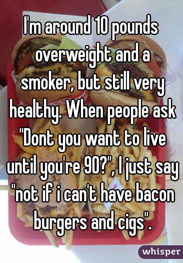 I'm around 10 pounds overweight and a smoker, but still very healthy. When people ask "Dont you want to live until you're 90?", I just say "not if i can't have bacon burgers and cigs".