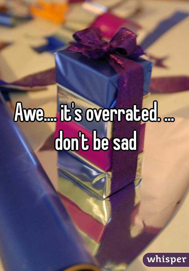 Awe.... it's overrated. ... don't be sad