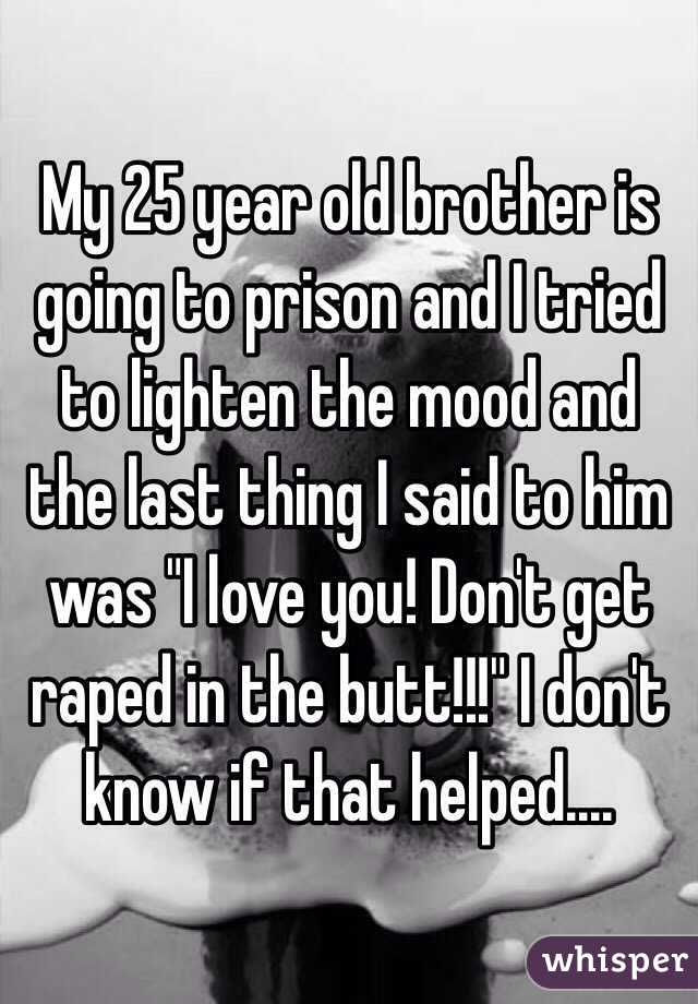 My 25 year old brother is going to prison and I tried to lighten the mood and the last thing I said to him was "I love you! Don't get raped in the butt!!!" I don't know if that helped....