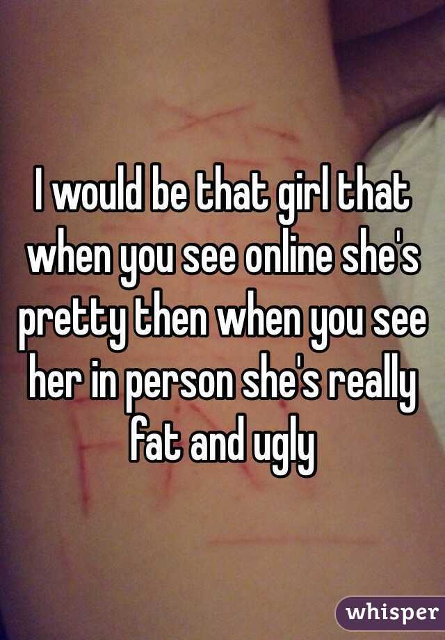 I would be that girl that when you see online she's pretty then when you see her in person she's really fat and ugly 