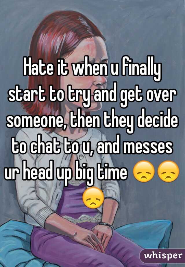 Hate it when u finally start to try and get over someone, then they decide to chat to u, and messes ur head up big time 😞😞😞