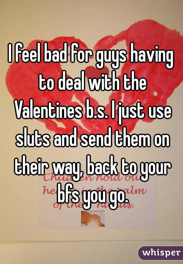 I feel bad for guys having to deal with the Valentines b.s. I just use sluts and send them on their way, back to your bfs you go.