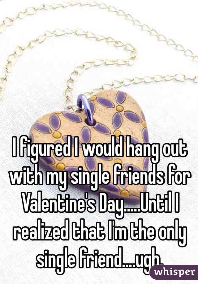  I figured I would hang out with my single friends for Valentine's Day.....Until I realized that I'm the only single friend....ugh.