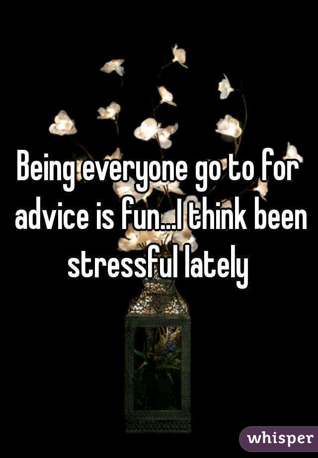 Being everyone go to for advice is fun...I think been stressful lately 