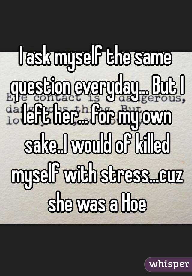 I ask myself the same question everyday... But I left her... for my own sake..I would of killed myself with stress...cuz she was a Hoe