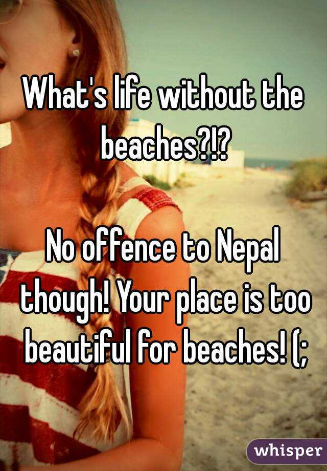 What's life without the beaches?!?

No offence to Nepal though! Your place is too beautiful for beaches! (;