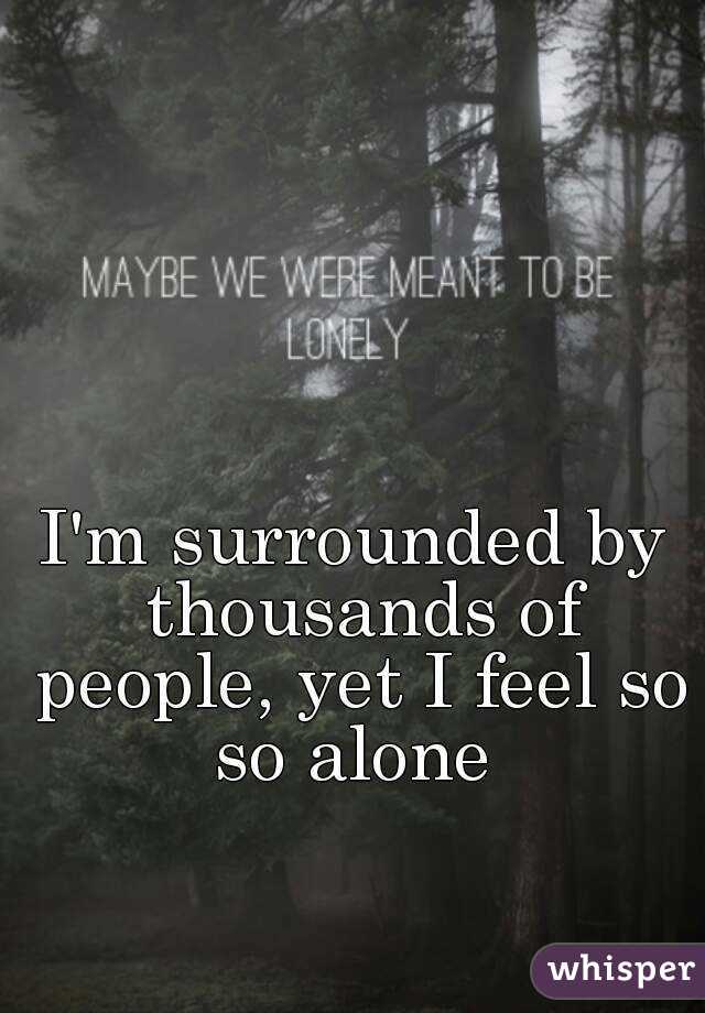 I'm surrounded by thousands of people, yet I feel so so alone 