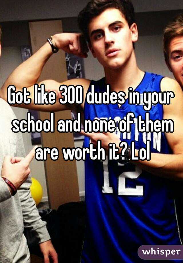 Got like 300 dudes in your school and none of them are worth it? Lol