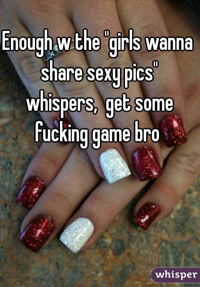 Enough w the "girls wanna share sexy pics" whispers,  get some fucking game bro 