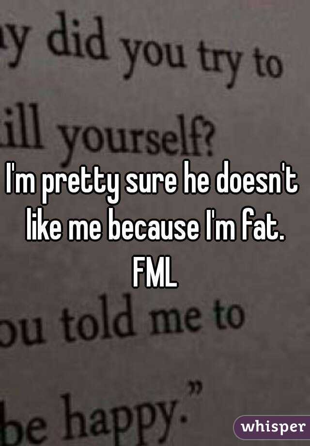 I'm pretty sure he doesn't like me because I'm fat. FML