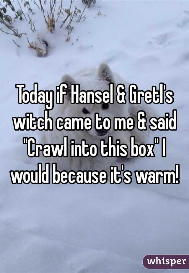 Today if Hansel & Gretl's witch came to me & said "Crawl into this box" I would because it's warm!