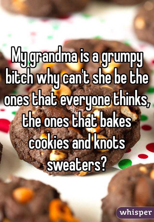 My grandma is a grumpy bitch why can't she be the ones that everyone thinks, the ones that bakes cookies and knots sweaters? 