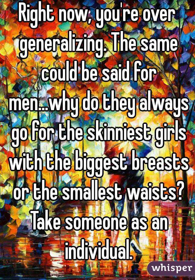 Right now, you're over generalizing. The same could be said for men...why do they always go for the skinniest girls with the biggest breasts or the smallest waists? Take someone as an individual.